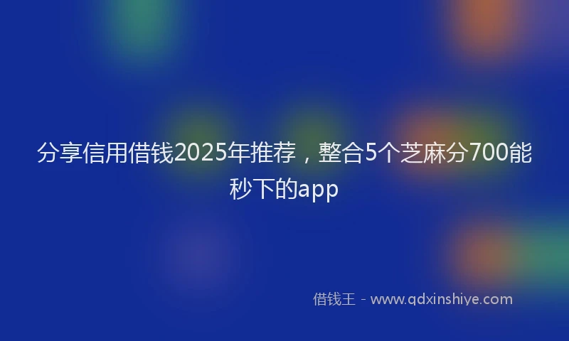 分享信用借钱2025年推荐，整合5个芝麻分700能秒下的app