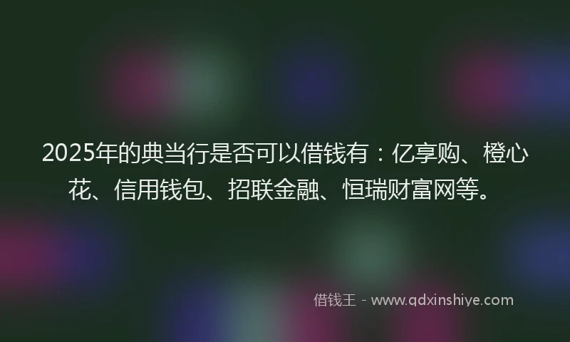 2025年的典当行是否可以借钱有:亿享购、橙心花、信用钱包、招联金融、恒瑞财富网等。