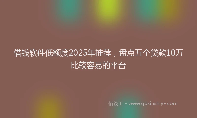 借钱软件低额度2025年推荐，盘点五个贷款10万比较容易的平台