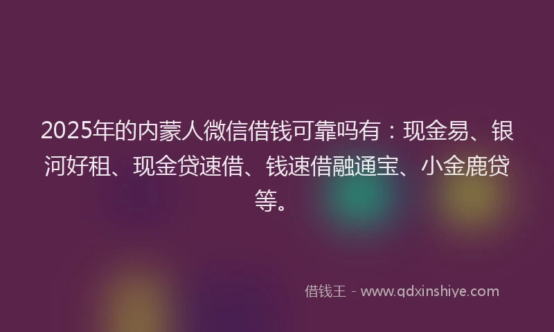 2025年的内蒙人微信借钱可靠吗有：现金易、银河好租、现金贷速借、钱速借融通宝、小金鹿贷等。