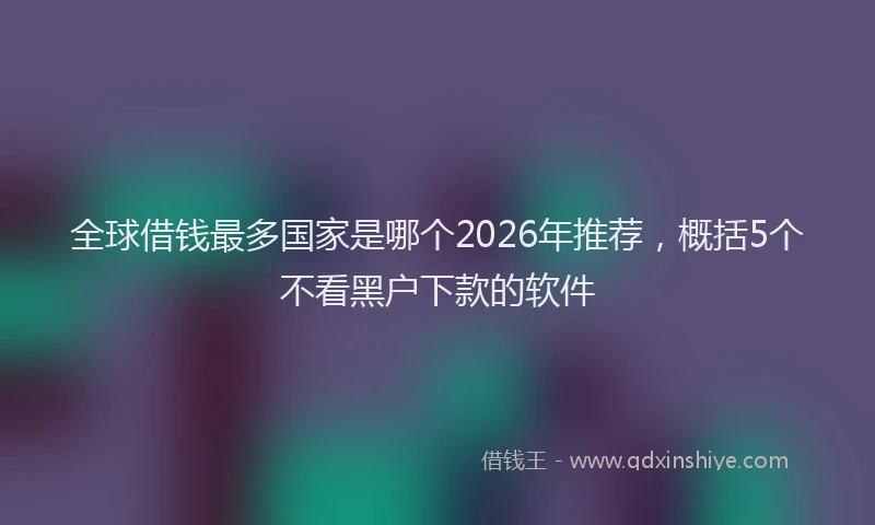 全球借钱最多国家是哪个2026年推荐，概括5个不看黑户下款的软件