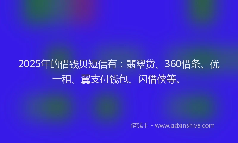 2025年的借钱贝短信有：翡翠贷、360借条、优一租、翼支付钱包、闪借侠等。