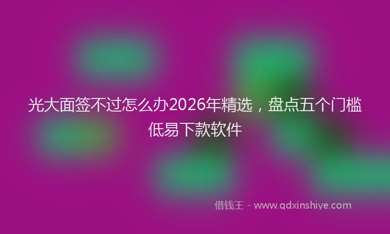 光大面签不过怎么办2026年精选，盘点五个门槛低易下款软件