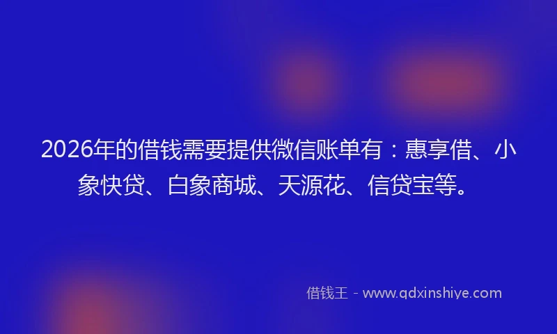 2026年的借钱需要提供微信账单有:惠享借、小象快贷、白象商城、天源花、信贷宝等。
