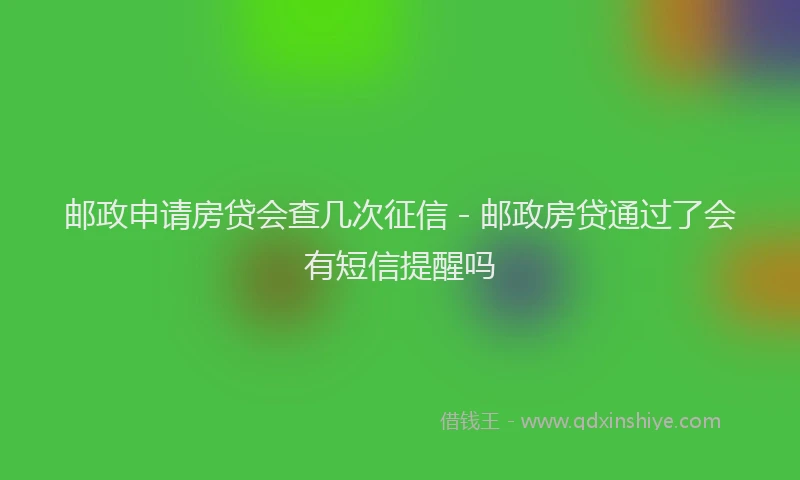 邮政申请房贷会查几次征信 - 邮政房贷通过了会有短信提醒吗