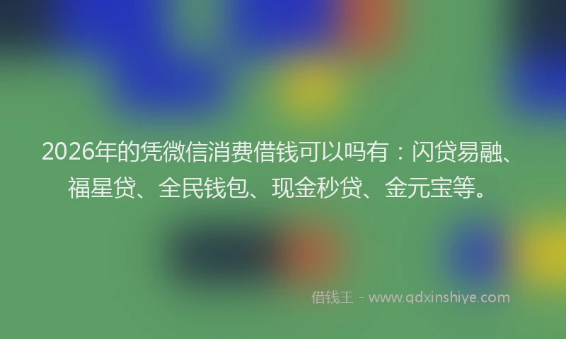 2026年的凭微信消费借钱可以吗有:闪贷易融、福星贷、全民钱包、现金秒贷、金元宝等。