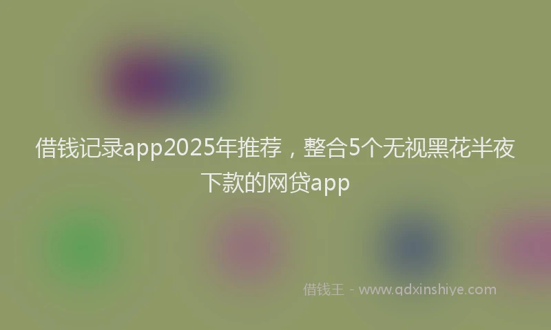 借钱记录app2025年推荐，整合5个无视黑花半夜下款的网贷app