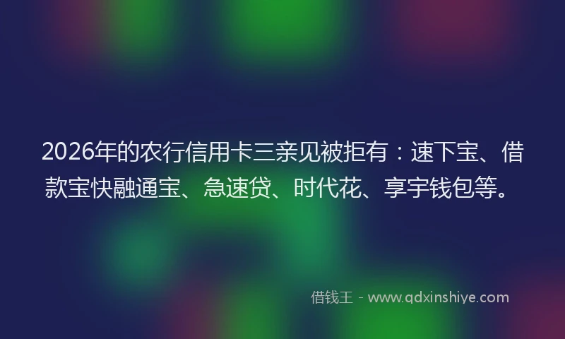 2026年的农行信用卡三亲见被拒有：速下宝、借款宝快融通宝、急速贷、时代花、享宇钱包等。