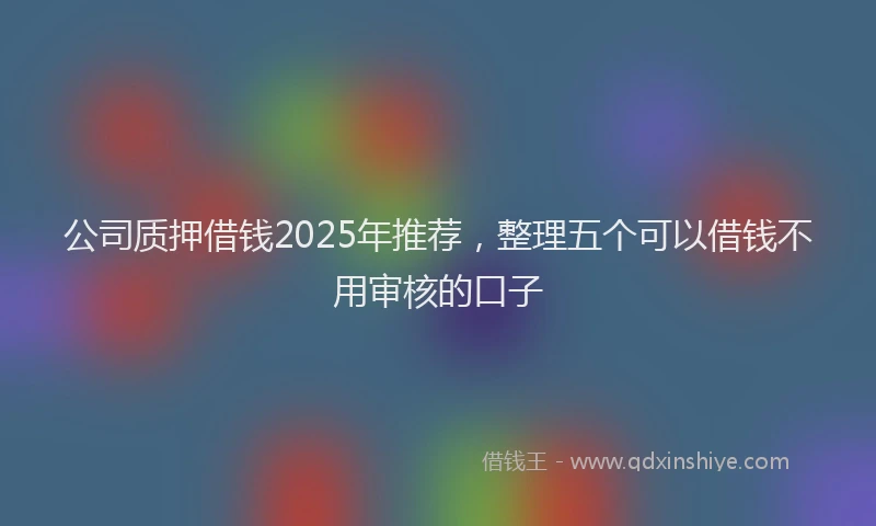 公司质押借钱2025年推荐，整理五个可以借钱不用审核的口子