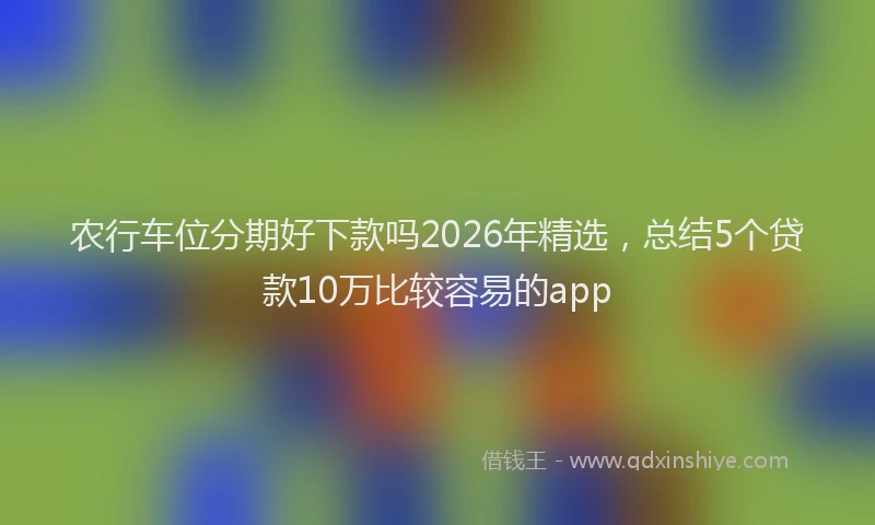 农行车位分期好下款吗2026年精选，总结5个贷款10万比较容易的app