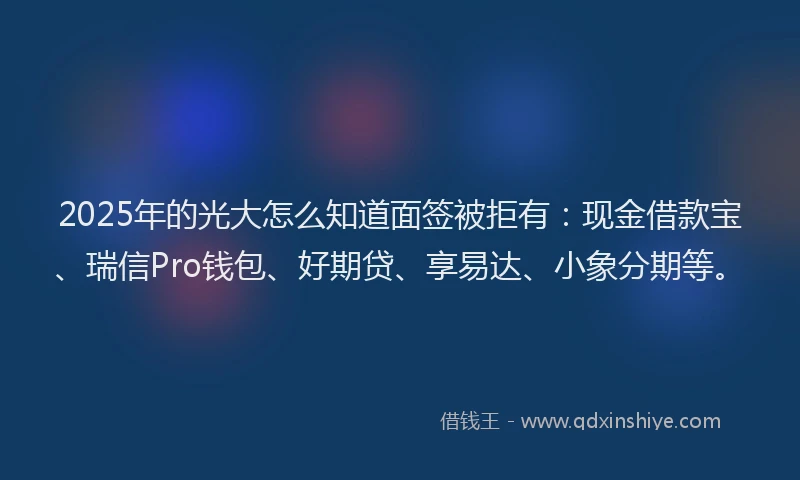 2025年的光大怎么知道面签被拒有：现金借款宝、瑞信Pro钱包、好期贷、享易达、小象分期等。