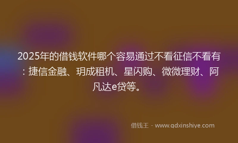 2025年的借钱软件哪个容易通过不看征信不看有：捷信金融、玥成租机、星闪购、微微理财、阿凡达e贷等。