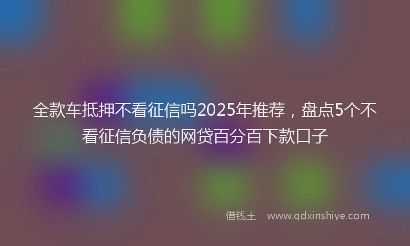 全款车抵押不看征信吗2025年推荐,盘点5个不看征信负债的网贷百分百下款口子