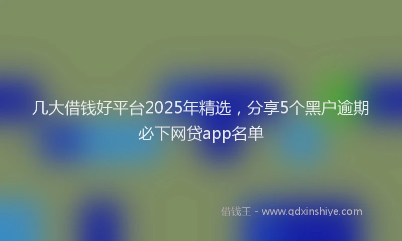 几大借钱好平台2025年精选,分享5个黑户逾期必下网贷app名单