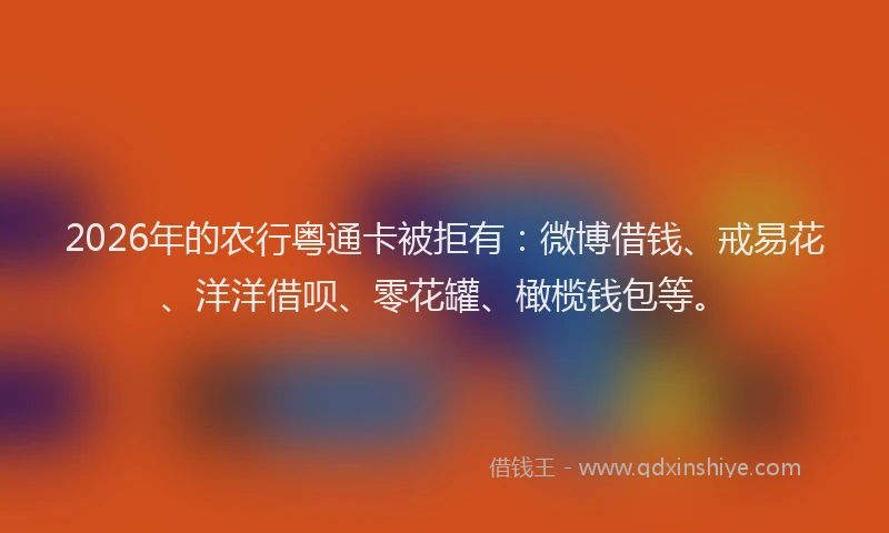 2026年的农行粤通卡被拒有：微博借钱、戒易花、洋洋借呗、零花罐、橄榄钱包等。