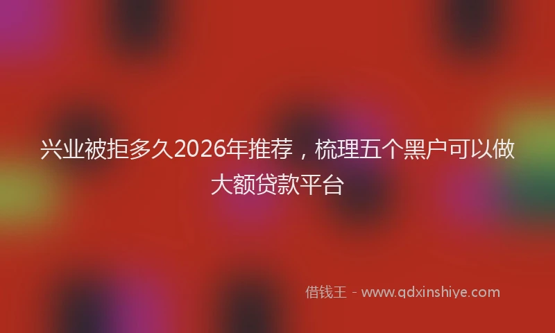 兴业被拒多久2026年推荐，梳理五个黑户可以做大额贷款平台