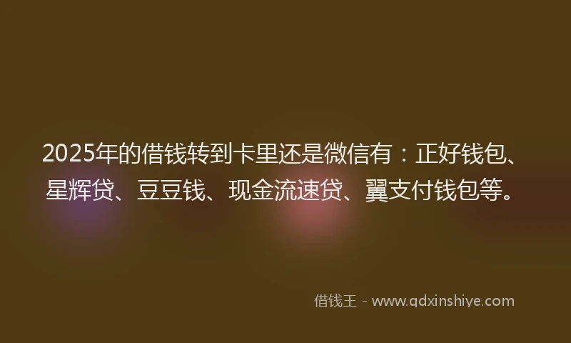 2025年的借钱转到卡里还是微信有：正好钱包、星辉贷、豆豆钱、现金流速贷、翼支付钱包等。