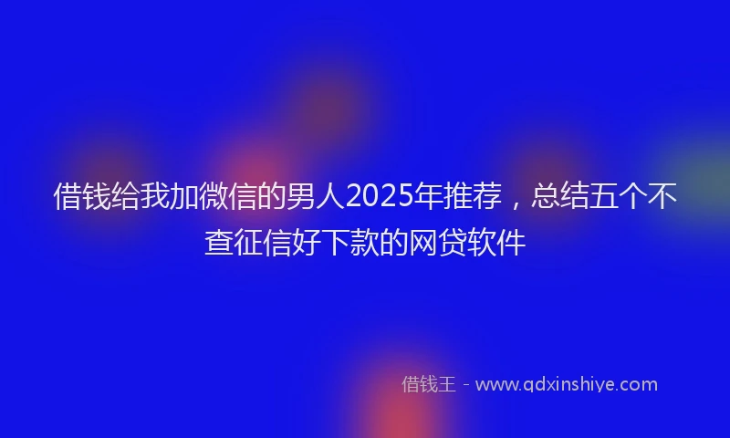 借钱给我加微信的男人2025年推荐,总结五个不查征信好下款的网贷软件