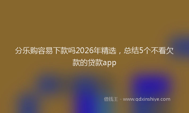 分乐购容易下款吗2026年精选,总结5个不看欠款的贷款app