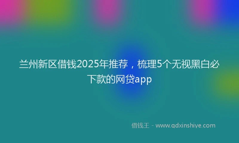 兰州新区借钱2025年推荐，梳理5个无视黑白必下款的网贷app