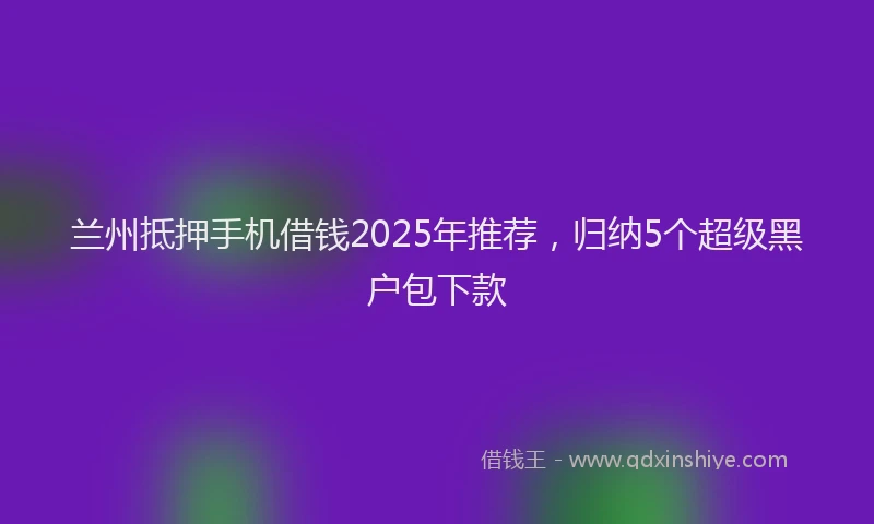 兰州抵押手机借钱2025年推荐，归纳5个超级黑户包下款