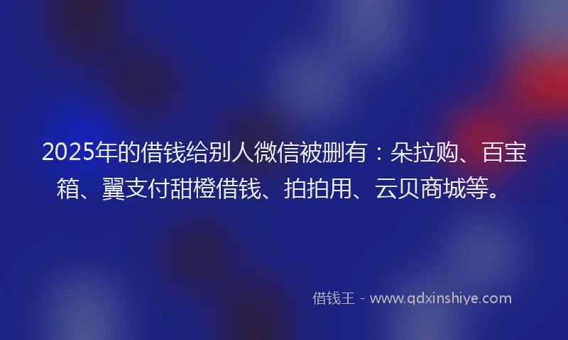 2025年的借钱给别人微信被删有:朵拉购、百宝箱、翼支付甜橙借钱、拍拍用、云贝商城等。