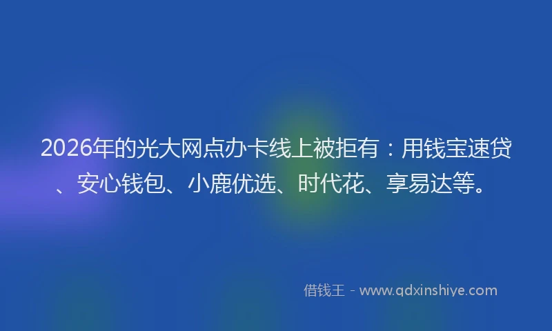 2026年的光大网点办卡线上被拒有：用钱宝速贷、安心钱包、小鹿优选、时代花、享易达等。