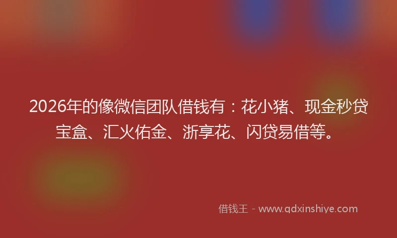 2026年的像微信团队借钱有：花小猪、现金秒贷宝盒、汇火佑金、浙享花、闪贷易借等。