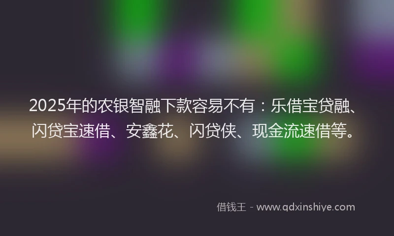2025年的农银智融下款容易不有：乐借宝贷融、闪贷宝速借、安鑫花、闪贷侠、现金流速借等。