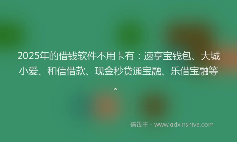 2025年的借钱软件不用卡有：速享宝钱包、大城小爱、和信借款、现金秒贷通宝融、乐借宝融等。