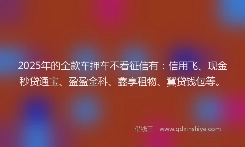 2025年的全款车押车不看征信有:信用飞、现金秒贷通宝、盈盈金科、鑫享租物、翼贷钱包等。