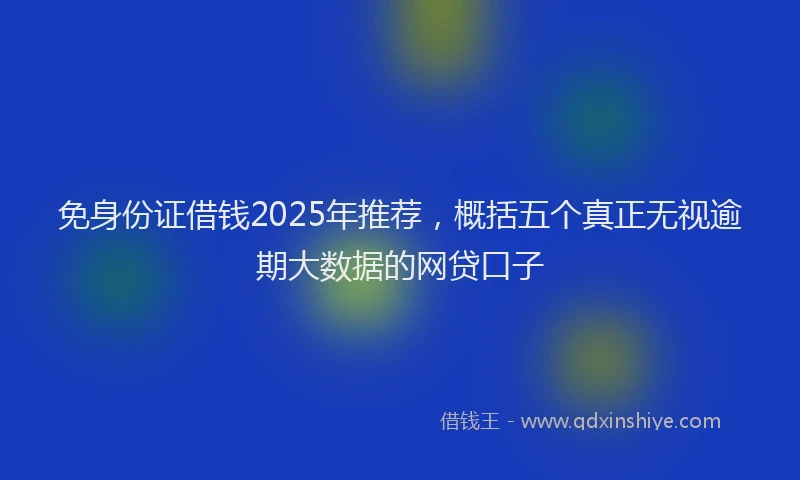 免身份证借钱2025年推荐，概括五个真正无视逾期大数据的网贷口子