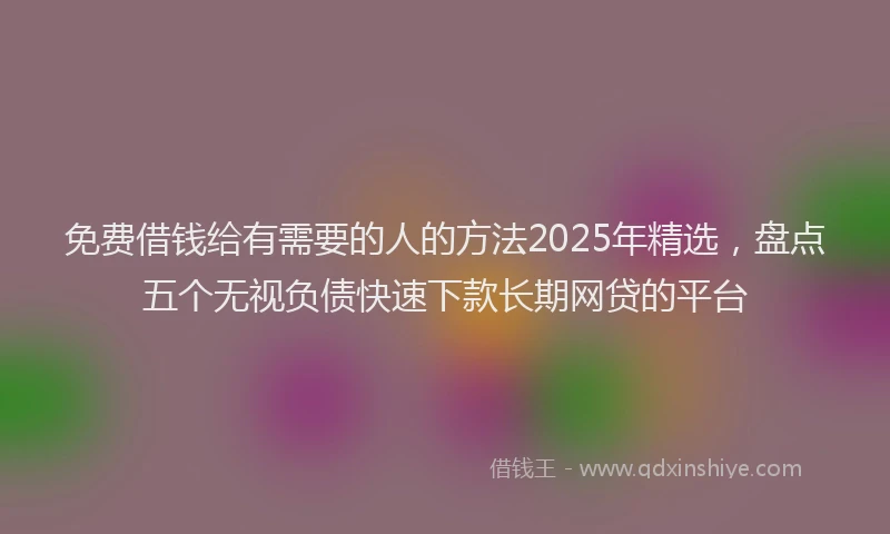 免费借钱给有需要的人的方法2025年精选，盘点五个无视负债快速下款长期网贷的平台