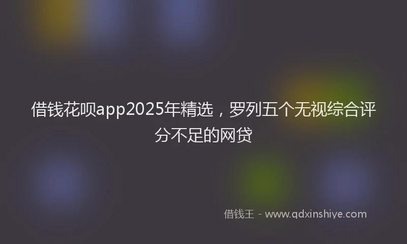 借钱花呗app2025年精选，罗列五个无视综合评分不足的网贷