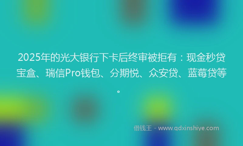 2025年的光大银行下卡后终审被拒有：现金秒贷宝盒、瑞信Pro钱包、分期悦、众安贷、蓝莓贷等。