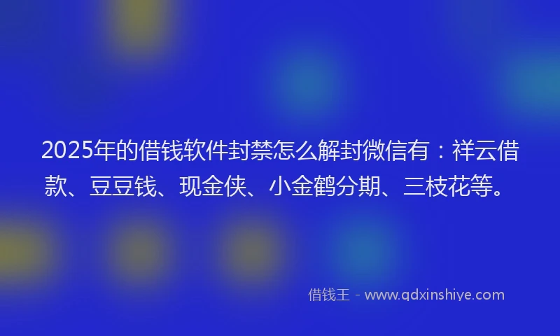 2025年的借钱软件封禁怎么解封微信有:祥云借款、豆豆钱、现金侠、小金鹤分期、三枝花等。