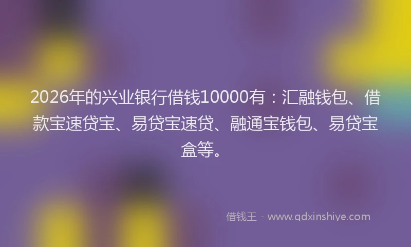 2026年的兴业银行借钱10000有:汇融钱包、借款宝速贷宝、易贷宝速贷、融通宝钱包、易贷宝盒等。