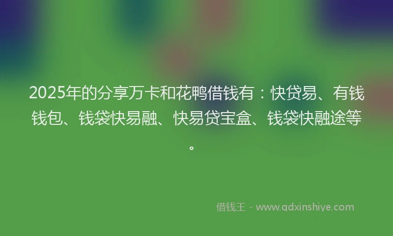 2025年的分享万卡和花鸭借钱有：快贷易、有钱钱包、钱袋快易融、快易贷宝盒、钱袋快融途等。