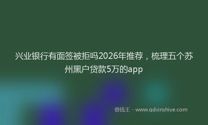 兴业银行有面签被拒吗2026年推荐，梳理五个苏州黑户贷款5万的app