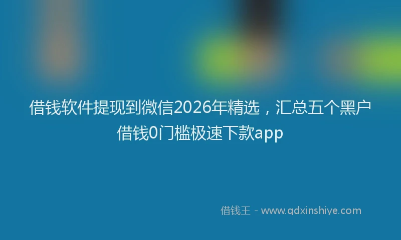 借钱软件提现到微信2026年精选,汇总五个黑户借钱0门槛极速下款app