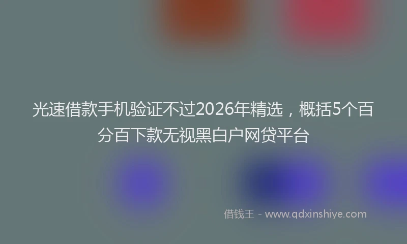 光速借款手机验证不过2026年精选，概括5个百分百下款无视黑白户网贷平台