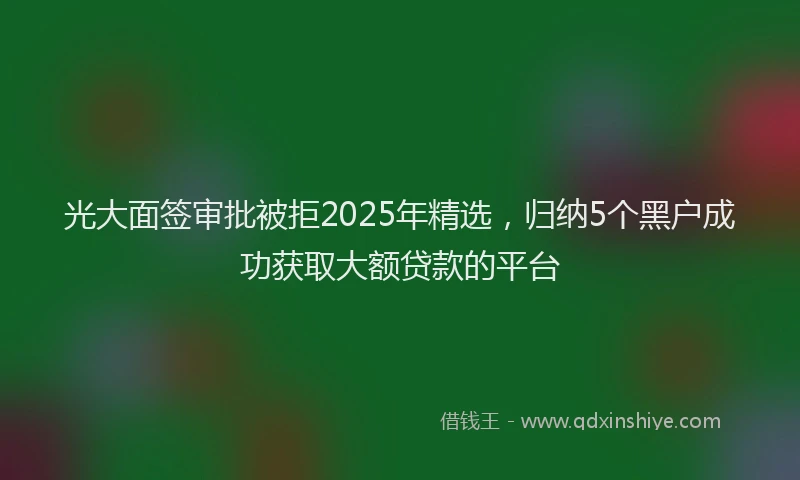光大面签审批被拒2025年精选，归纳5个黑户成功获取大额贷款的平台