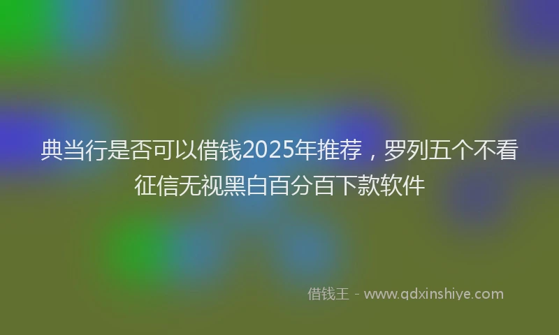 典当行是否可以借钱2025年推荐，罗列五个不看征信无视黑白百分百下款软件