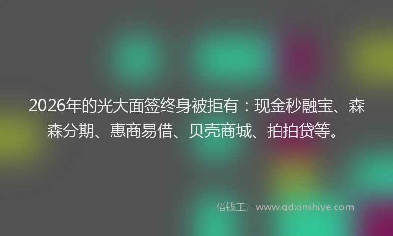 2026年的光大面签终身被拒有：现金秒融宝、森森分期、惠商易借、贝壳商城、拍拍贷等。