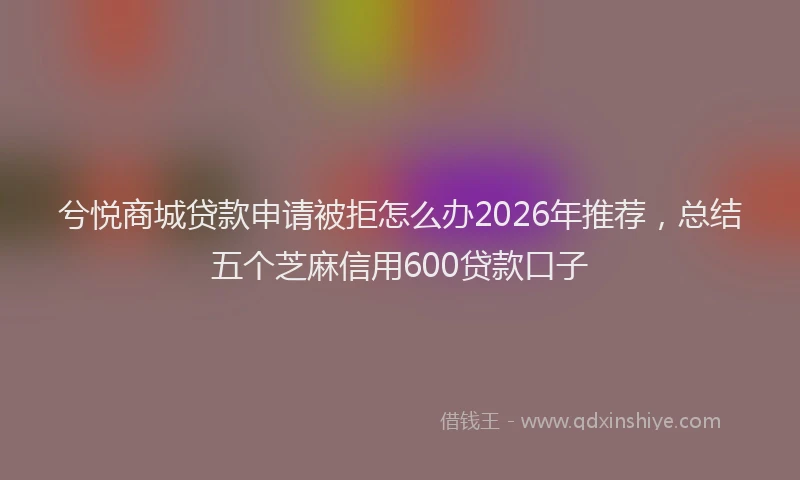 兮悦商城贷款申请被拒怎么办2026年推荐，总结五个芝麻信用600贷款口子