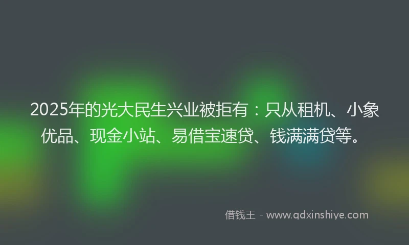 2025年的光大民生兴业被拒有：只从租机、小象优品、现金小站、易借宝速贷、钱满满贷等。