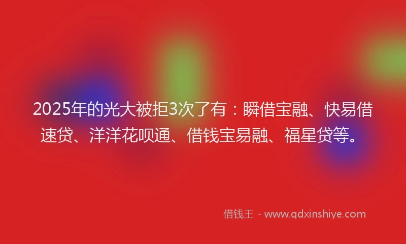 2025年的光大被拒3次了有：瞬借宝融、快易借速贷、洋洋花呗通、借钱宝易融、福星贷等。