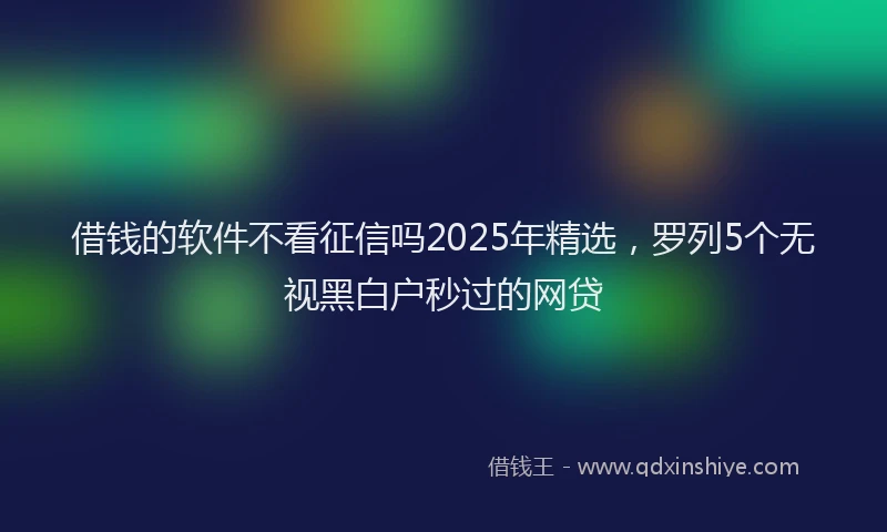 借钱的软件不看征信吗2025年精选，罗列5个无视黑白户秒过的网贷