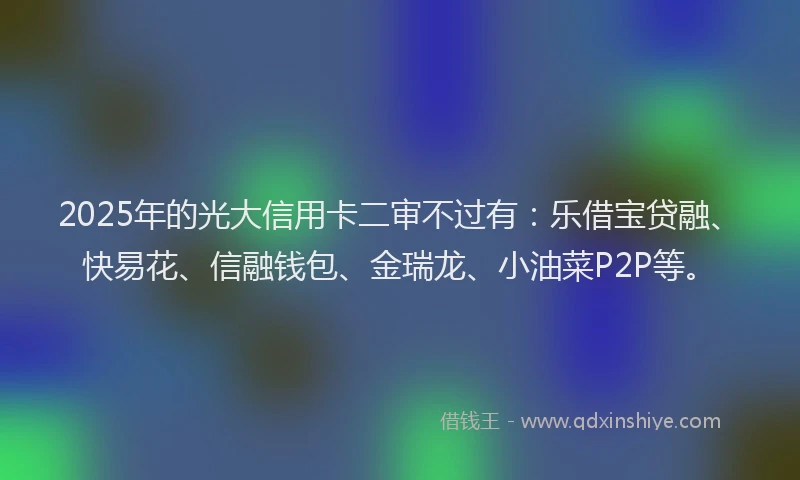 2025年的光大信用卡二审不过有:乐借宝贷融、快易花、信融钱包、金瑞龙、小油菜P2P等。