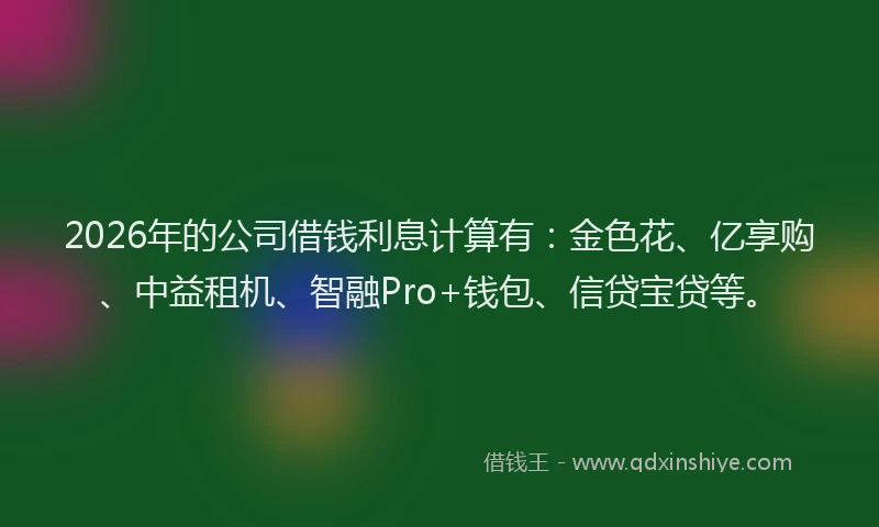 2026年的公司借钱利息计算有：金色花、亿享购、中益租机、智融Pro+钱包、信贷宝贷等。